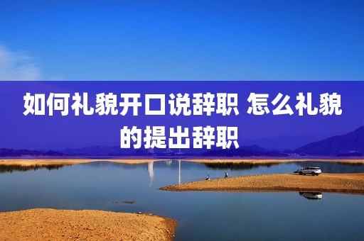 如何礼貌开口说辞职 怎么礼貌的提出辞职 