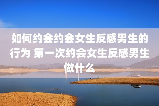 如何约会约会女生反感男生的行为 第一次约会女生反感男生做什么