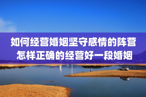 如何经营婚姻坚守感情的阵营 怎样正确的经营好一段婚姻