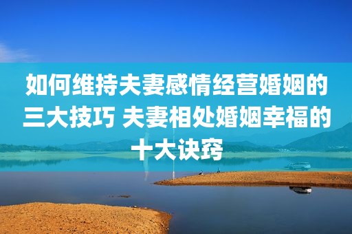 如何维持夫妻感情经营婚姻的三大技巧 夫妻相处婚姻幸福的十大诀窍