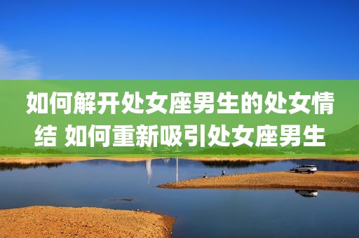 如何解开处女座男生的处女情结 如何重新吸引处女座男生