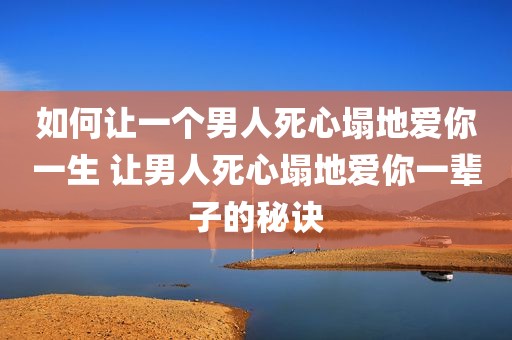 如何让一个男人死心塌地爱你一生 让男人死心塌地爱你一辈子的秘诀
