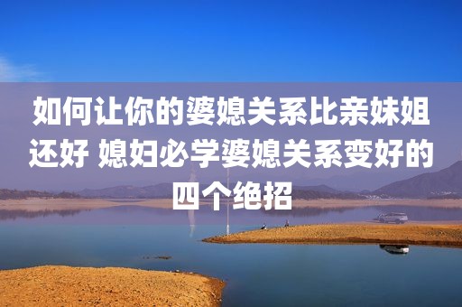 如何让你的婆媳关系比亲妹姐还好 媳妇必学婆媳关系变好的四个绝招