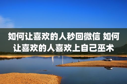 如何让喜欢的人秒回微信 如何让喜欢的人喜欢上自己巫术