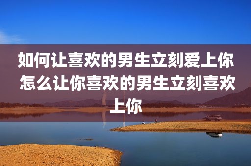 如何让喜欢的男生立刻爱上你 怎么让你喜欢的男生立刻喜欢上你
