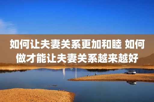 如何让夫妻关系更加和睦 如何做才能让夫妻关系越来越好