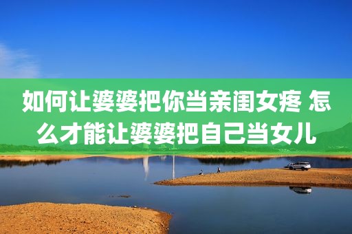 如何让婆婆把你当亲闺女疼 怎么才能让婆婆把自己当女儿