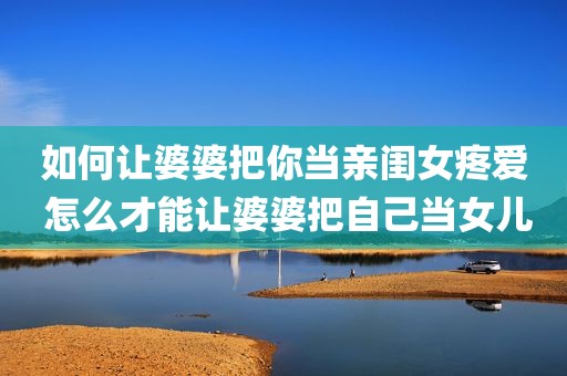 如何让婆婆把你当亲闺女疼爱 怎么才能让婆婆把自己当女儿