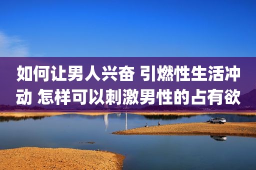 如何让男人兴奋 引燃性生活冲动 怎样可以刺激男性的占有欲