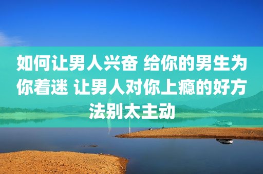 如何让男人兴奋 给你的男生为你着迷 让男人对你上瘾的好方法别太主动