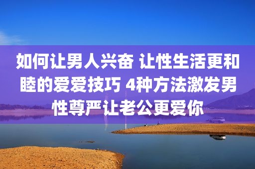 如何让男人兴奋 让性生活更和睦的爱爱技巧 4种方法激发男性尊严让老公更爱你
