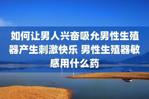 如何让男人兴奋吸允男性生殖器产生刺激快乐 男性生殖器敏感用什么药