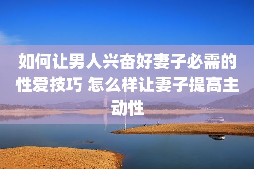 如何让男人兴奋好妻子必需的性爱技巧 怎么样让妻子提高主动性