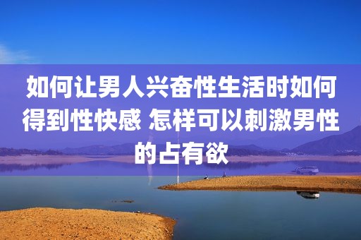 如何让男人兴奋性生活时如何得到性快感 怎样可以刺激男性的占有欲
