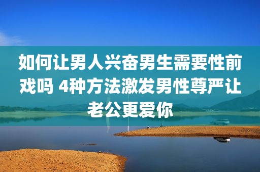 如何让男人兴奋男生需要性前戏吗 4种方法激发男性尊严让老公更爱你
