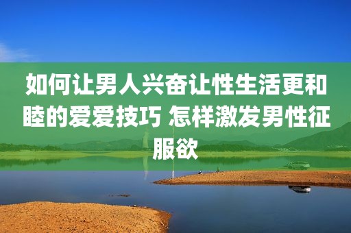 如何让男人兴奋让性生活更和睦的爱爱技巧 怎样激发男性征服欲