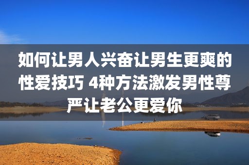 如何让男人兴奋让男生更爽的性爱技巧 4种方法激发男性尊严让老公更爱你