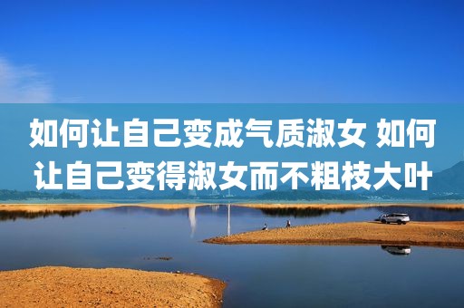 如何让自己变成气质淑女 如何让自己变得淑女而不粗枝大叶