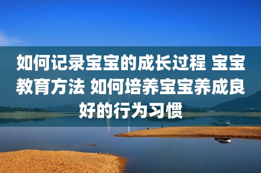 如何记录宝宝的成长过程 宝宝教育方法 如何培养宝宝养成良好的行为习惯