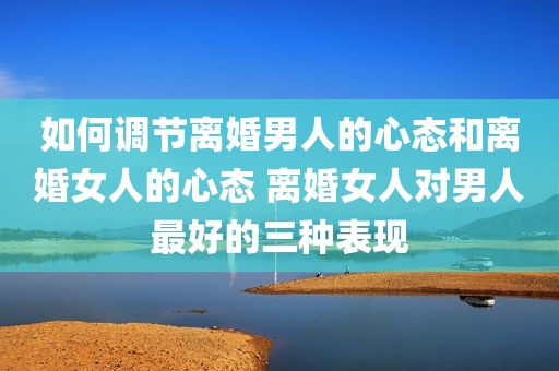 如何调节离婚男人的心态和离婚女人的心态 离婚女人对男人最好的三种表现