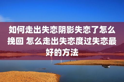 如何走出失恋阴影失恋了怎么挽回 怎么走出失恋度过失恋最好的方法
