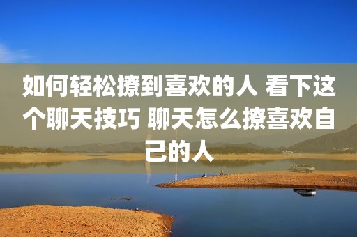 如何轻松撩到喜欢的人 看下这个聊天技巧 聊天怎么撩喜欢自己的人