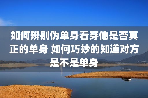 如何辨别伪单身看穿他是否真正的单身 如何巧妙的知道对方是不是单身
