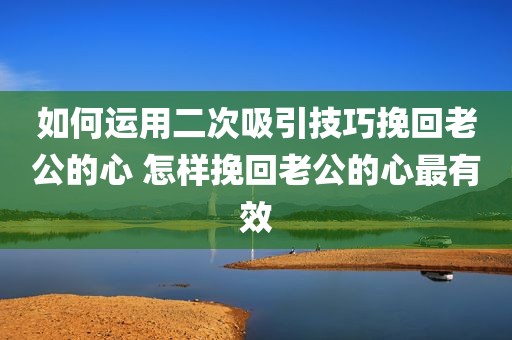 如何运用二次吸引技巧挽回老公的心 怎样挽回老公的心最有效