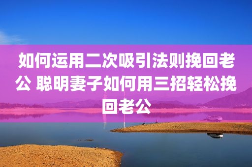 如何运用二次吸引法则挽回老公 聪明妻子如何用三招轻松挽回老公