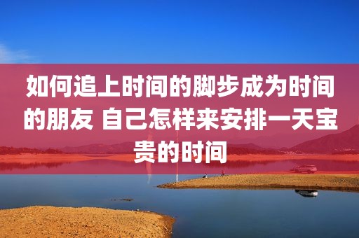 如何追上时间的脚步成为时间的朋友 自己怎样来安排一天宝贵的时间