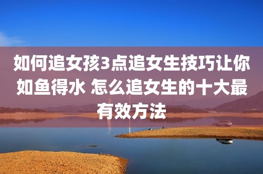 如何追女孩3点追女生技巧让你如鱼得水 怎么追女生的十大最有效方法