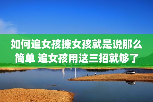 如何追女孩撩女孩就是说那么简单 追女孩用这三招就够了