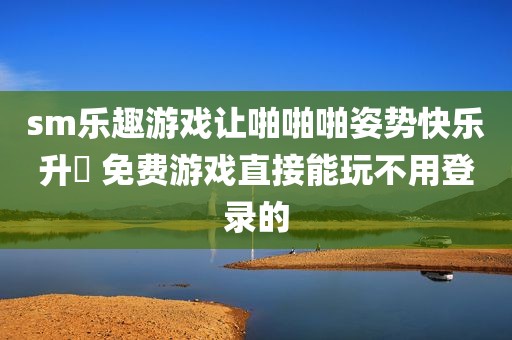 sm乐趣游戏让啪啪啪姿势快乐升級 免费游戏直接能玩不用登录的