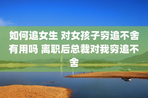 如何追女生 对女孩子穷追不舍有用吗 离职后总裁对我穷追不舍