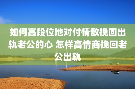 如何高段位地对付情敌挽回出轨老公的心 怎样高情商挽回老公出轨