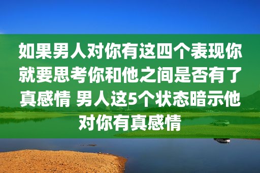 如果男人对你有这四个表现你就要思考你和他之间是否有了真感情 男人这5个状态暗示他对你有真感情