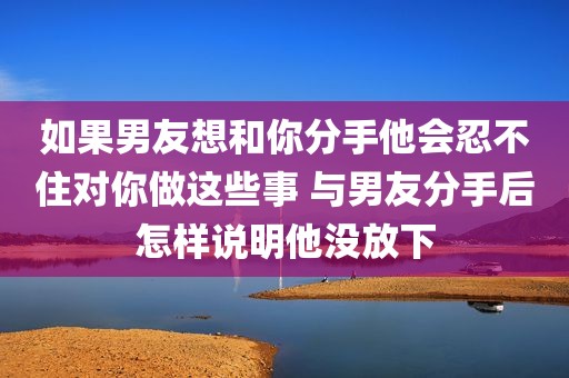 如果男友想和你分手他会忍不住对你做这些事 与男友分手后怎样说明他没放下
