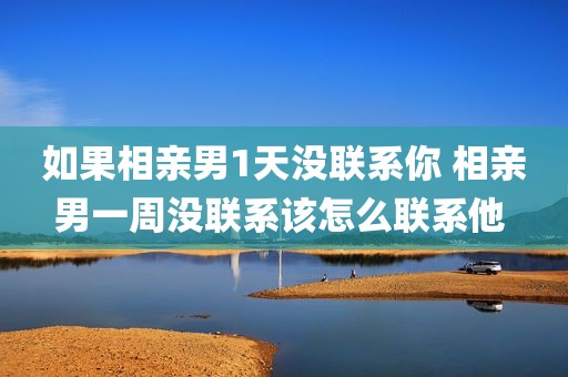 如果相亲男1天没联系你 相亲男一周没联系该怎么联系他 