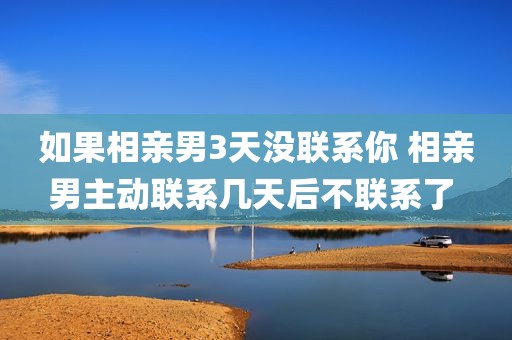 如果相亲男3天没联系你 相亲男主动联系几天后不联系了 