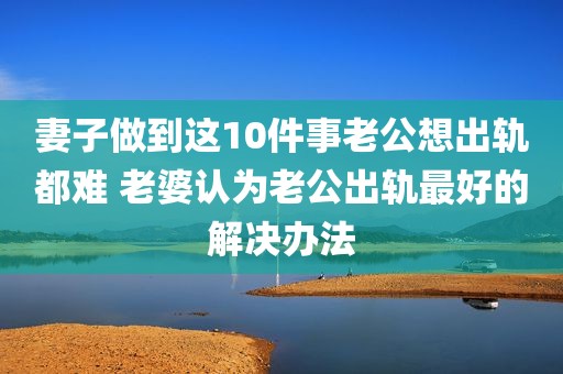 妻子做到这10件事老公想出轨都难 老婆认为老公出轨最好的解决办法