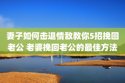 妻子如何击退情敌教你5招挽回老公 老婆挽回老公的最佳方法