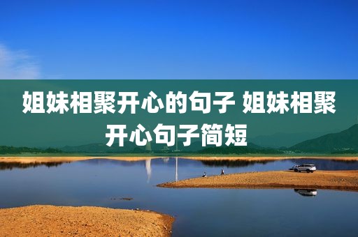 姐妹相聚开心的句子 姐妹相聚开心句子简短 