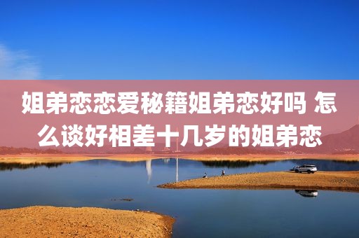 姐弟恋恋爱秘籍姐弟恋好吗 怎么谈好相差十几岁的姐弟恋