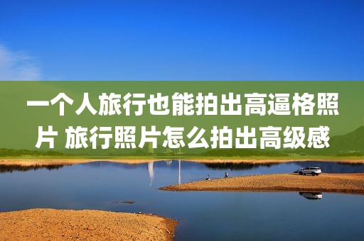 一个人旅行也能拍出高逼格照片 旅行照片怎么拍出高级感
