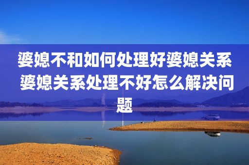 婆媳不和如何处理好婆媳关系 婆媳关系处理不好怎么解决问题