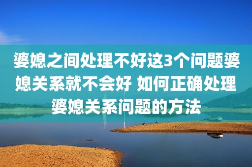 婆媳之间处理不好这3个问题婆媳关系就不会好 如何正确处理婆媳关系问题的方法