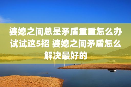 婆媳之间总是矛盾重重怎么办试试这5招 婆媳之间矛盾怎么解决最好的