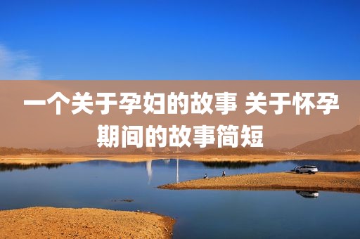 一个关于孕妇的故事 关于怀孕期间的故事简短