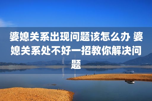 婆媳关系出现问题该怎么办 婆媳关系处不好一招教你解决问题
