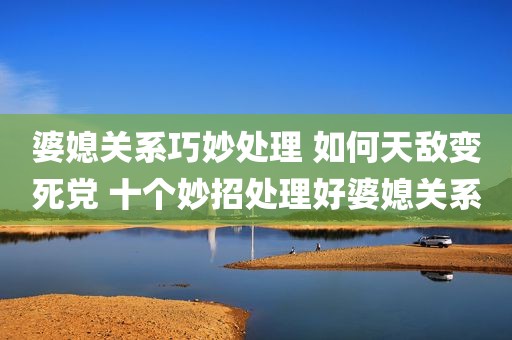 婆媳关系巧妙处理 如何天敌变死党 十个妙招处理好婆媳关系